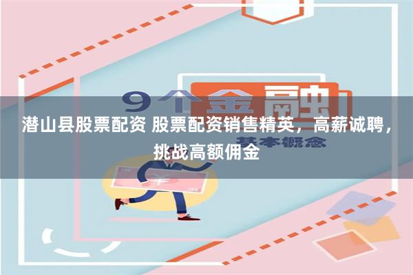 潜山县股票配资 股票配资销售精英，高薪诚聘，挑战高额佣金